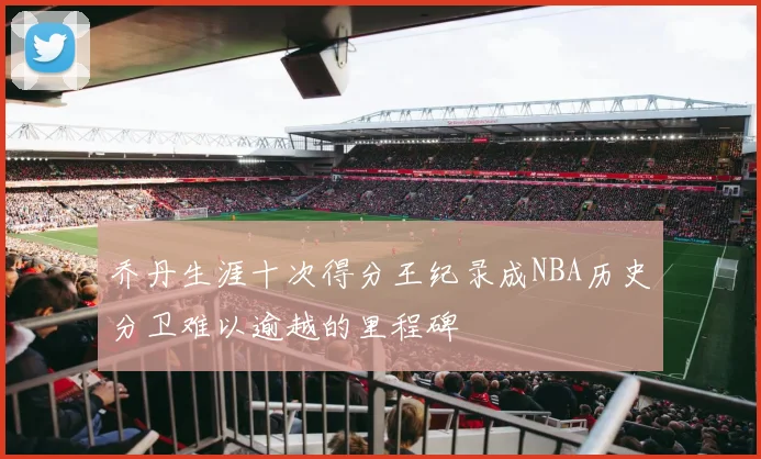 乔丹生涯十次得分王纪录成NBA历史分卫难以逾越的里程碑