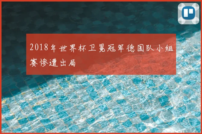 2018年世界杯卫冕冠军德国队小组赛惨遭出局