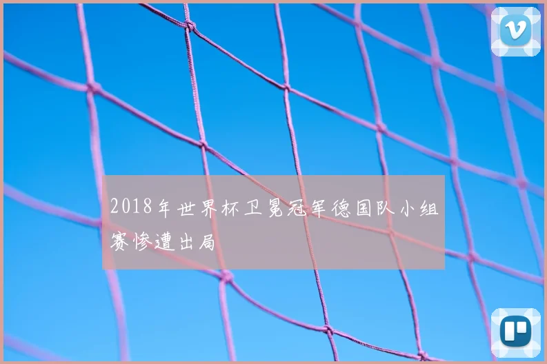 2018年世界杯卫冕冠军德国队小组赛惨遭出局