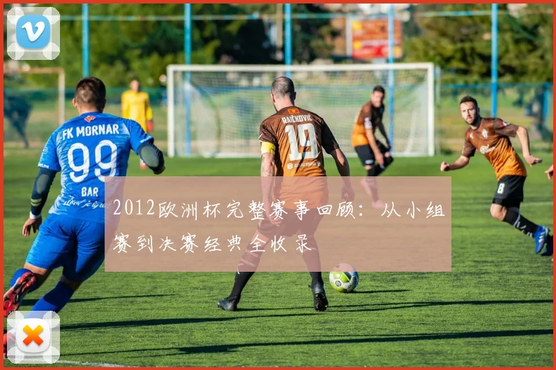 2012欧洲杯完整赛事回顾:从小组赛到决赛经典全收录