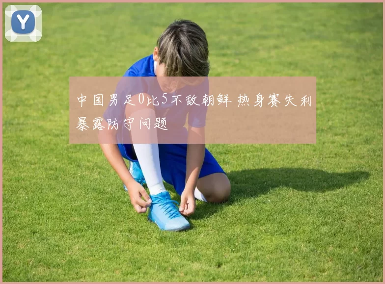 中国男足0比5不敌朝鲜 热身赛失利暴露防守问题