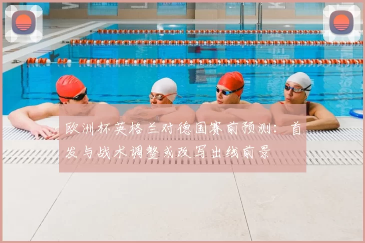 欧洲杯英格兰对德国赛前预测:首发与战术调整或改写出线前景
