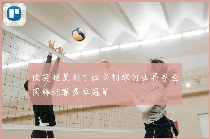 侯英超复刻丁松式削球打法再夺全国锦标赛男单冠军