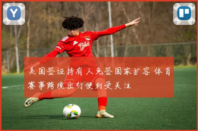 美国签证持有人免签国家扩容 体育赛事跨境出行便利受关注