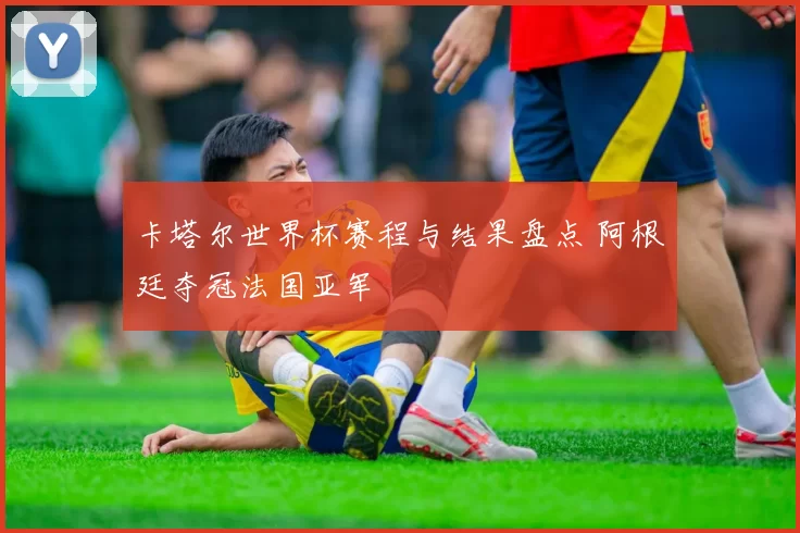 卡塔尔世界杯赛程与结果盘点 阿根廷夺冠法国亚军