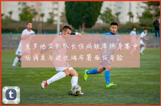 克罗地亚队队长伤病缺席热身赛中场调度与进攻端布署面临考验