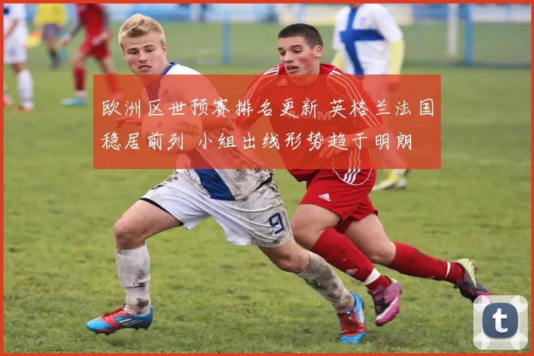 欧洲区世预赛排名更新 英格兰法国稳居前列 小组出线形势趋于明朗