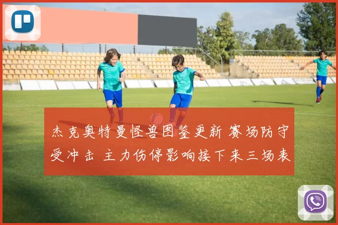 杰克奥特曼怪兽图鉴更新 赛场防守受冲击 主力伤停影响接下来三场表现