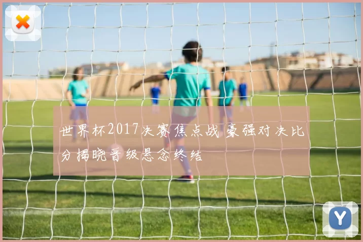 世界杯2017决赛焦点战 豪强对决比分揭晓晋级悬念终结