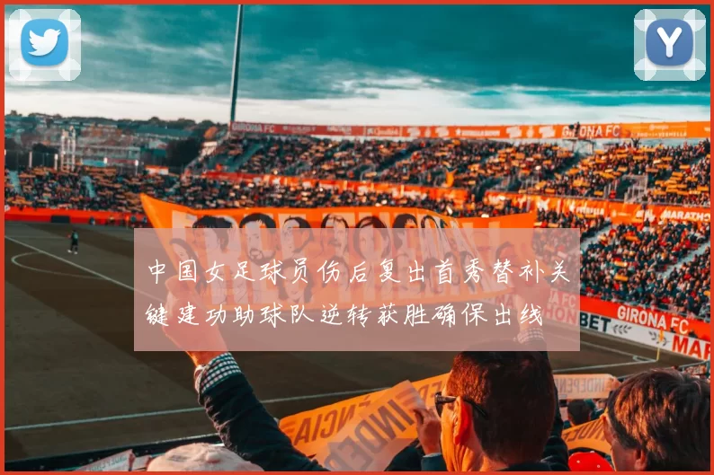 中国女足球员伤后复出首秀替补关键建功助球队逆转获胜确保出线
