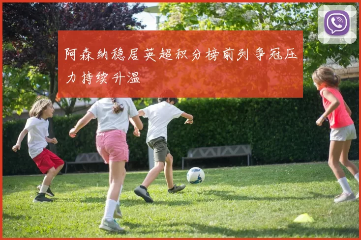 阿森纳稳居英超积分榜前列争冠压力持续升温