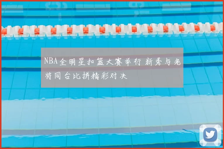 NBA全明星扣篮大赛举行 新秀与老将同台比拼精彩对决