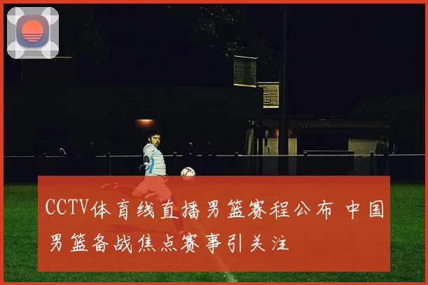 CCTV体育线直播男篮赛程公布 中国男篮备战焦点赛事引关注