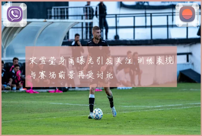 宋雪莹身高曝光引发关注 训练表现与赛场前景再受讨论