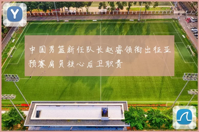 中国男篮新任队长赵睿领衔出征亚预赛肩负核心后卫职责