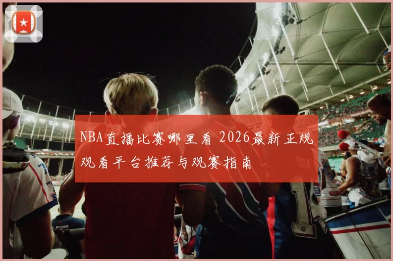 NBA直播比赛哪里看 2026最新正规观看平台推荐与观赛指南