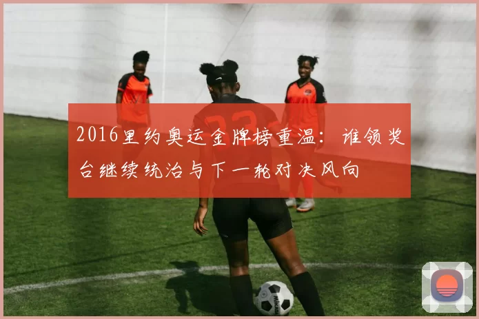 2016里约奥运金牌榜重温：谁领奖台继续统治与下一轮对决风向