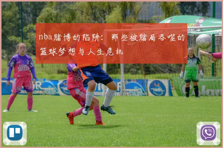 nba赌博的陷阱:那些被赌局吞噬的篮球梦想与人生危机