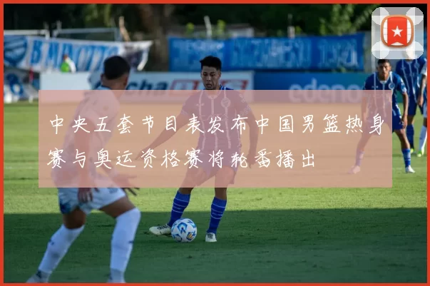 中央五套节目表发布中国男篮热身赛与奥运资格赛将轮番播出