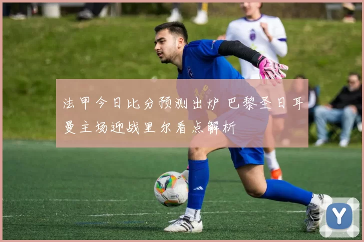 法甲今日比分预测出炉 巴黎圣日耳曼主场迎战里尔看点解析