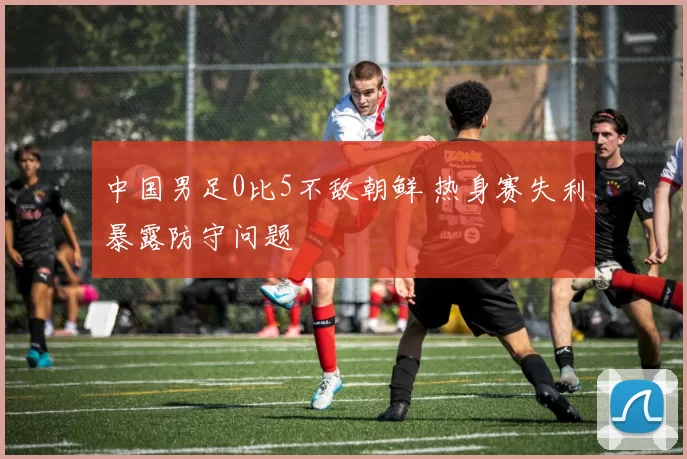 中国男足0比5不敌朝鲜 热身赛失利暴露防守问题