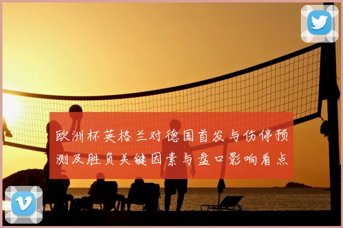 欧洲杯英格兰对德国首发与伤停预测及胜负关键因素与盘口影响看点
