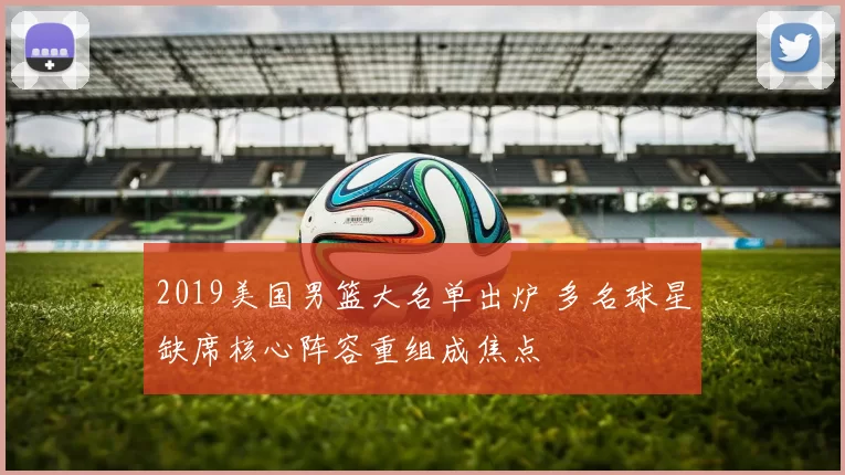 2019美国男篮大名单出炉 多名球星缺席核心阵容重组成焦点