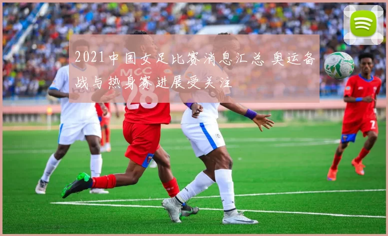 2021中国女足比赛消息汇总 奥运备战与热身赛进展受关注