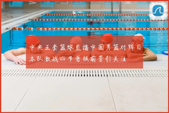 中央五套篮球直播中国男篮对阵日本队激战四节晋级前景引关注