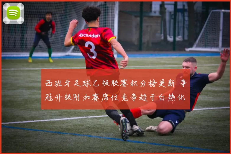 西班牙足球乙级联赛积分榜更新 争冠升级附加赛席位竞争趋于白热化