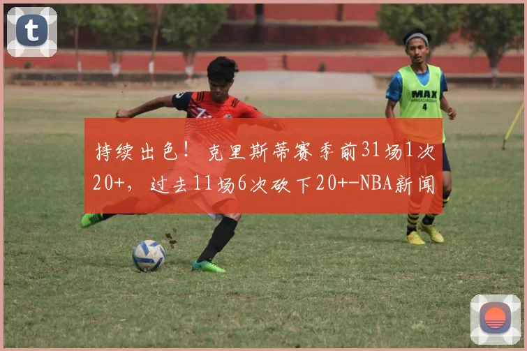 持续出色！克里斯蒂赛季前31场1次20+，过去11场6次砍下20+-NBA新闻