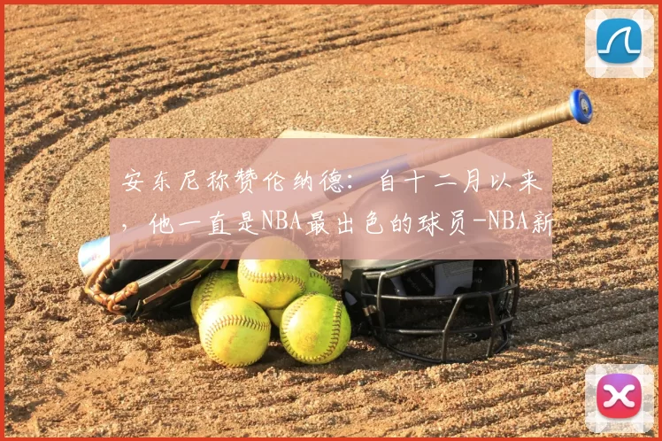 安东尼称赞伦纳德：自十二月以来，他一直是NBA最出色的球员-NBA新闻