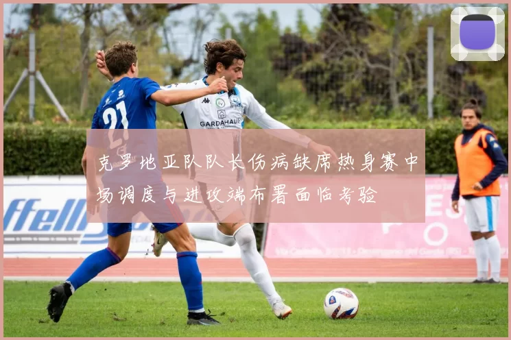 克罗地亚队队长伤病缺席热身赛中场调度与进攻端布署面临考验