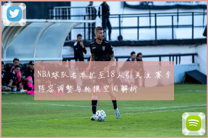 NBA球队名单扩至18人引关注 赛季阵容调整与轮换空间解析