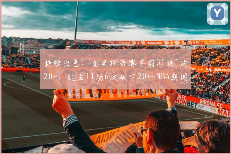 持续出色！克里斯蒂赛季前31场1次20+，过去11场6次砍下20+-NBA新闻