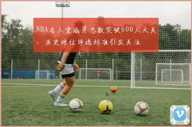 NBA名人堂成员总数突破600人大关,历史地位评选标准引发关注