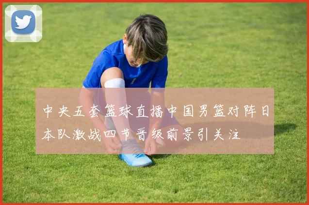 中央五套篮球直播中国男篮对阵日本队激战四节晋级前景引关注
