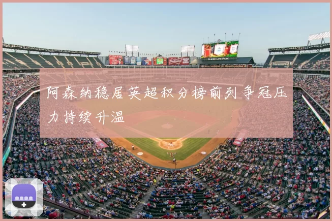 阿森纳稳居英超积分榜前列争冠压力持续升温