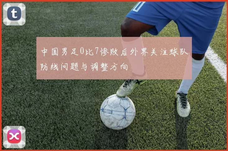 中国男足0比7惨败后外界关注球队防线问题与调整方向