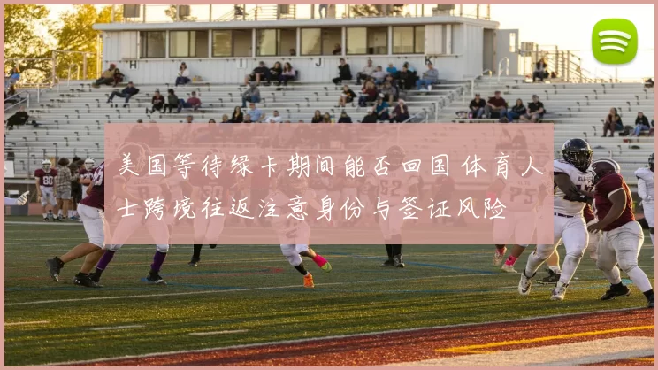 美国等待绿卡期间能否回国 体育人士跨境往返注意身份与签证风险