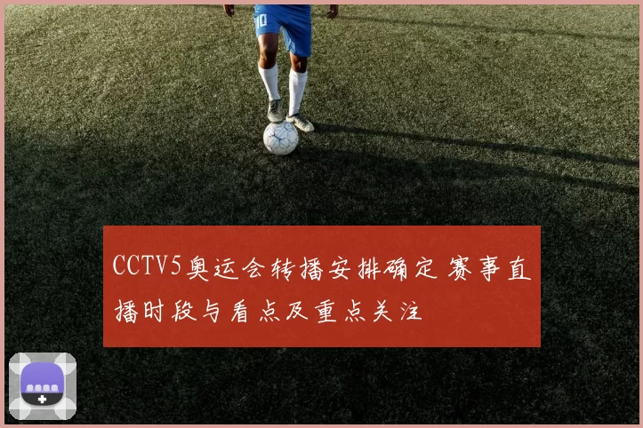 CCTV5奥运会转播安排确定 赛事直播时段与看点及重点关注