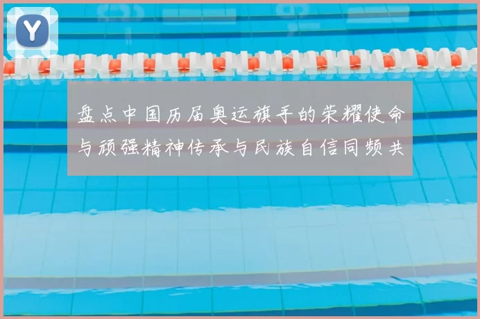 盘点中国历届奥运旗手的荣耀使命与顽强精神传承与民族自信同频共振