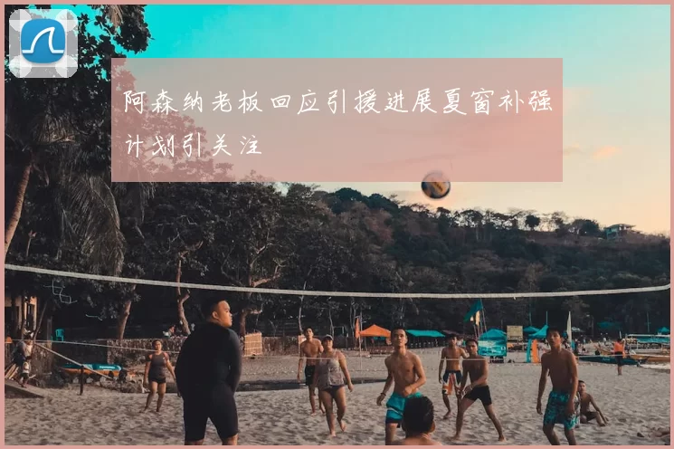 阿森纳老板回应引援进展夏窗补强计划引关注