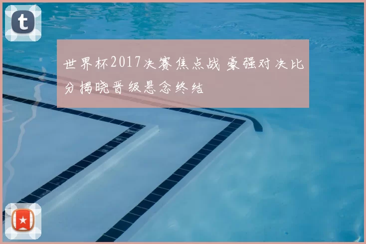 世界杯2017决赛焦点战 豪强对决比分揭晓晋级悬念终结