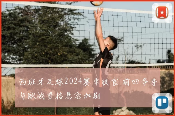西班牙足球2024赛季收官 前四争夺与欧战资格悬念加剧
