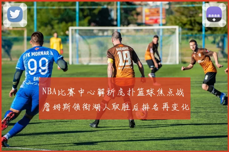 NBA比赛中心解析虎扑篮球焦点战 詹姆斯领衔湖人取胜后排名再变化