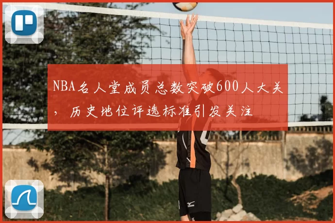 NBA名人堂成员总数突破600人大关,历史地位评选标准引发关注