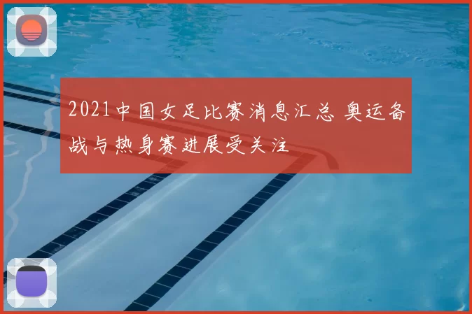 2021中国女足比赛消息汇总 奥运备战与热身赛进展受关注