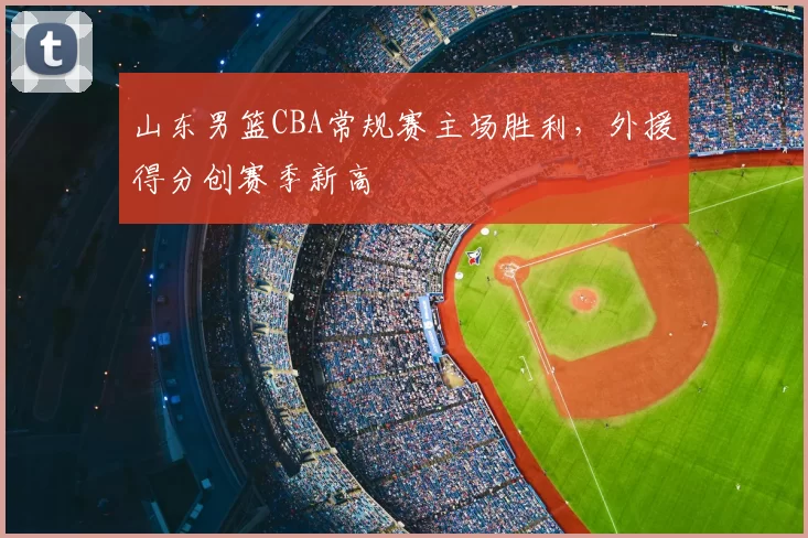 山东男篮CBA常规赛主场胜利，外援得分创赛季新高