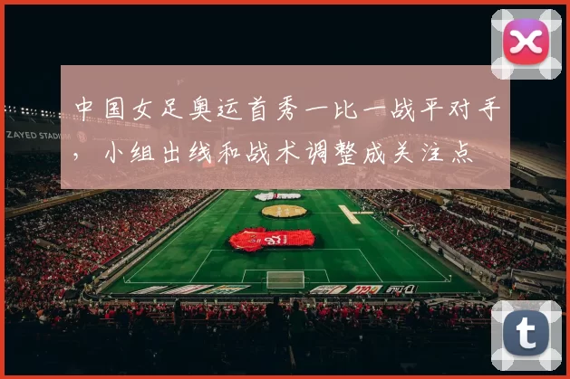 中国女足奥运首秀一比一战平对手，小组出线和战术调整成关注点